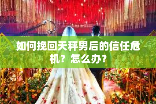 如何挽回天秤男后的信任危机？怎么办？