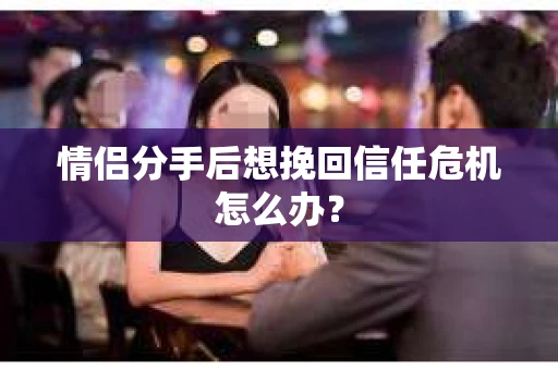 情侣分手后想挽回信任危机怎么办？