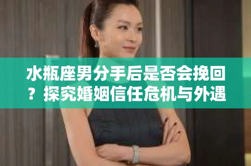 水瓶座男分手后是否会挽回？探究婚姻信任危机与外遇嫌疑的应对策略