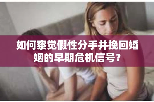 如何察觉假性分手并挽回婚姻的早期危机信号？