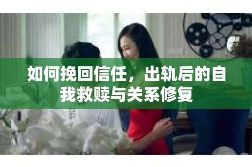 如何挽回信任，出轨后的自我救赎与关系修复