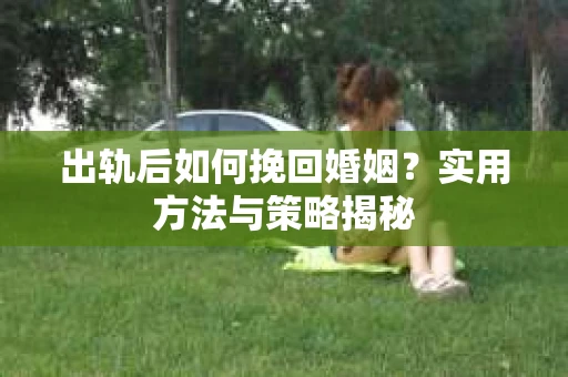 出轨后如何挽回婚姻?实用方法与策略揭秘 出轨后如何挽回婚姻?实用方法与策略揭秘