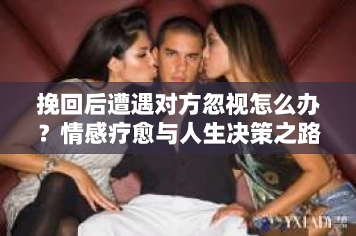 挽回后遭遇对方忽视怎么办？情感疗愈与人生决策之路