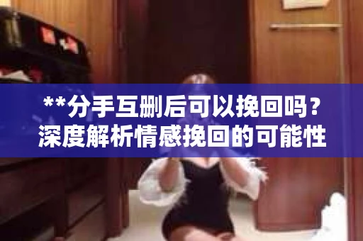 **分手互删后可以挽回吗？深度解析情感挽回的可能性**