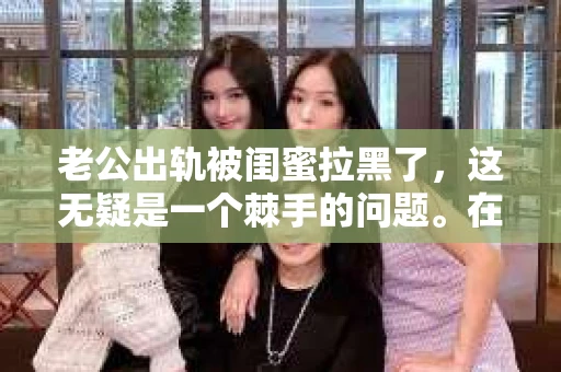 老公出轨被闺蜜拉黑了，这无疑是一个棘手的问题。在这个问题上，我想要和大家分享一下我的看法和经历，希望能给大家带来一些启示。