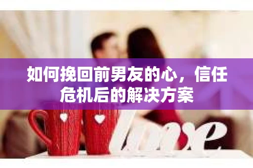 如何挽回前男友的心，信任危机后的解决方案