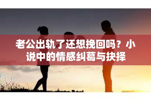 老公出轨了还想挽回吗？小说中的情感纠葛与抉择
