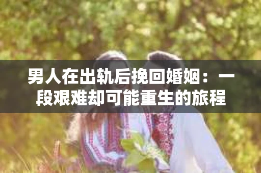 男人在出轨后挽回婚姻：一段艰难却可能重生的旅程