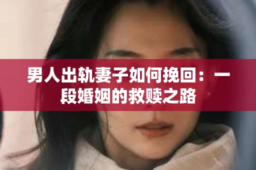 男人出轨妻子如何挽回：一段婚姻的救赎之路