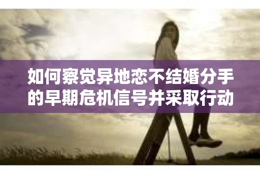 如何察觉异地恋不结婚分手的早期危机信号并采取行动? 如何察觉异地恋不结婚分手的早期危机信号并采取行动?