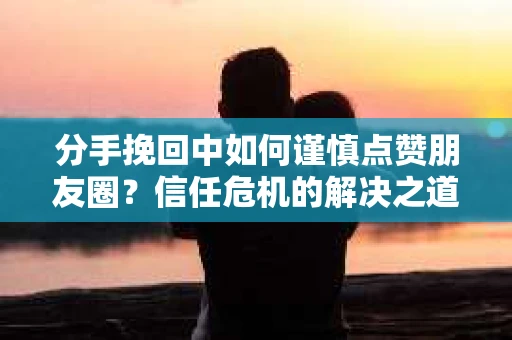 分手挽回中如何谨慎点赞朋友圈?信任危机的解决之道 分手挽回中如何谨慎点赞朋友圈?信任危机的解决之道