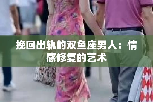 挽回出轨的双鱼座男人：情感修复的艺术