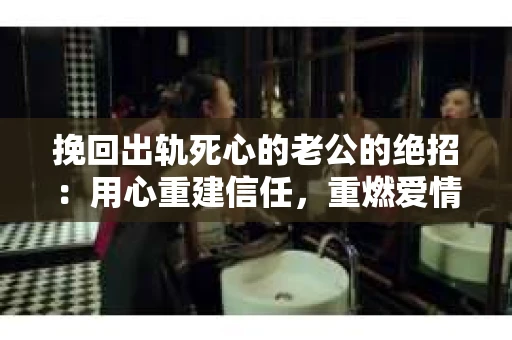 挽回出轨死心的老公的绝招：用心重建信任，重燃爱情火花