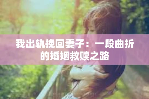 我出轨挽回妻子：一段曲折的婚姻救赎之路