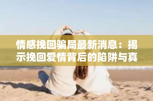 情感挽回骗局最新消息：揭示挽回爱情背后的陷阱与真相