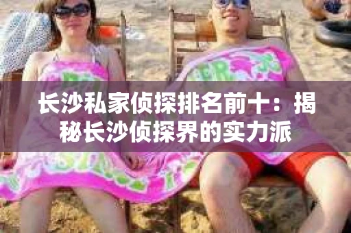 长沙私家侦探排名前十：揭秘长沙侦探界的实力派