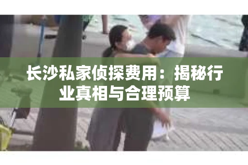 长沙私家侦探费用：揭秘行业真相与合理预算
