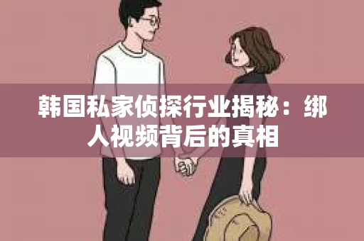 韩国私家侦探行业揭秘：绑人视频背后的真相