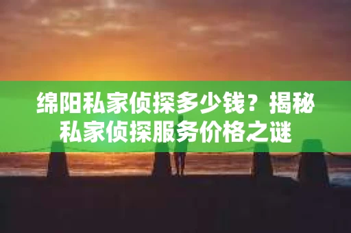 绵阳私家侦探多少钱？揭秘私家侦探服务价格之谜