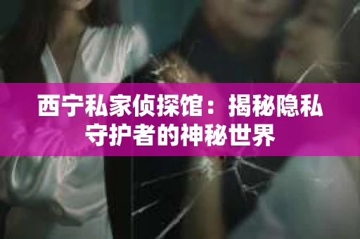 西宁私家侦探馆：揭秘隐私守护者的神秘世界