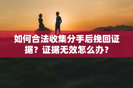 如何合法收集分手后挽回证据？证据无效怎么办？