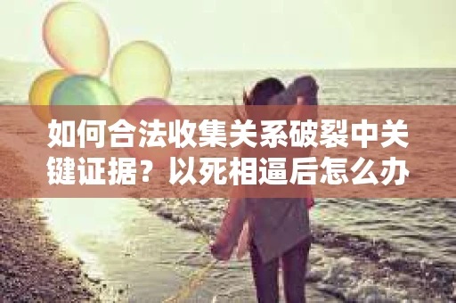如何合法收集关系破裂中关键证据？以死相逼后怎么办？