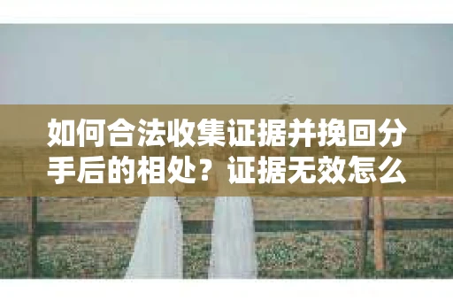如何合法收集证据并挽回分手后的相处?证据无效怎么办? 如何合法收集证据并挽回分手后的相处?证据无效怎么办?