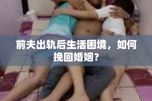 前夫出轨后生活困境，如何挽回婚姻？