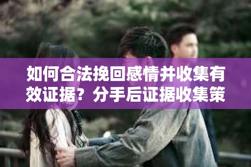 如何合法挽回感情并收集有效证据？分手后证据收集策略