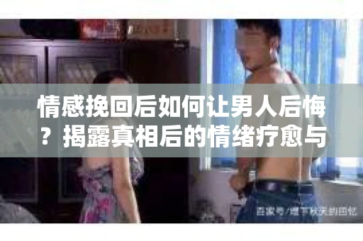 情感挽回后如何让男人后悔？揭露真相后的情绪疗愈与人生决策