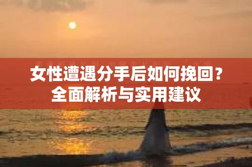 女性遭遇分手后如何挽回？全面解析与实用建议