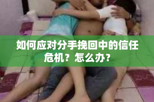 如何应对分手挽回中的信任危机？怎么办？
