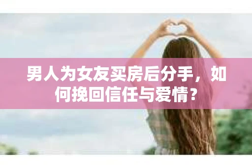 男人为女友买房后分手，如何挽回信任与爱情？