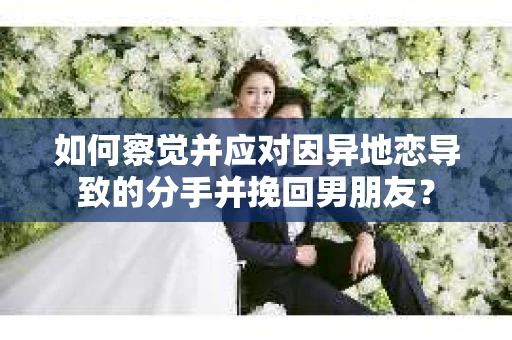如何察觉并应对因异地恋导致的分手并挽回男朋友？
