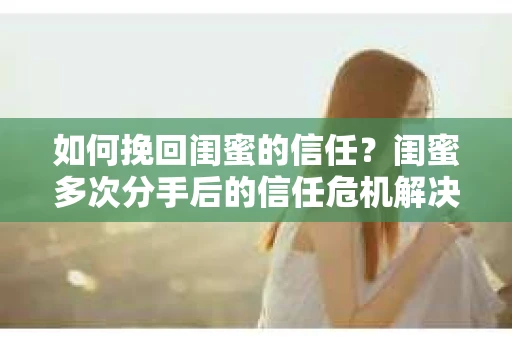 如何挽回闺蜜的信任？闺蜜多次分手后的信任危机解决方案