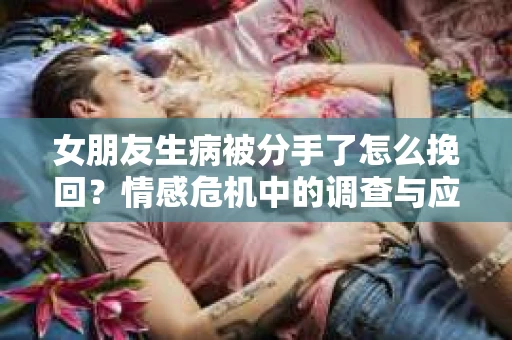 女朋友生病被分手了怎么挽回？情感危机中的调查与应对策略
