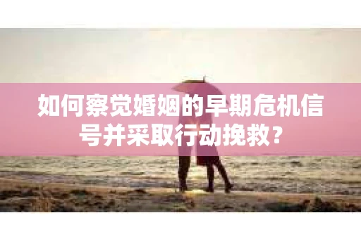 如何察觉婚姻的早期危机信号并采取行动挽救？