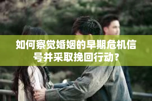 如何察觉婚姻的早期危机信号并采取挽回行动？