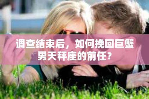 调查结束后,如何挽回巨蟹男天秤座的前任? 调查结束后,如何挽回巨蟹男天秤座的前任?