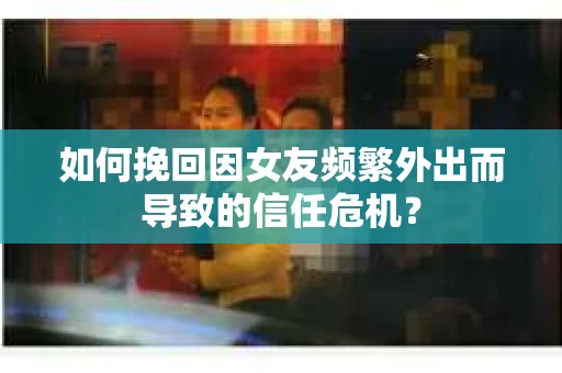 如何挽回因女友频繁外出而导致的信任危机? 如何挽回因女友频繁外出而导致的信任危机?