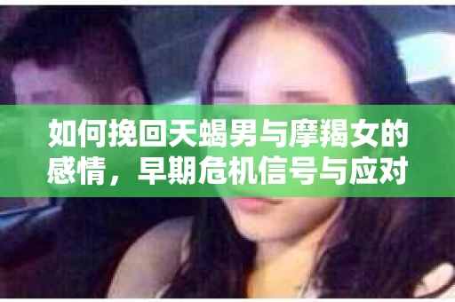 如何挽回天蝎男与摩羯女的感情，早期危机信号与应对策略