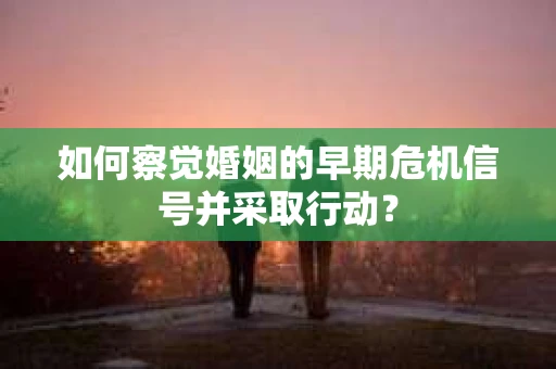 如何察觉婚姻的早期危机信号并采取行动？