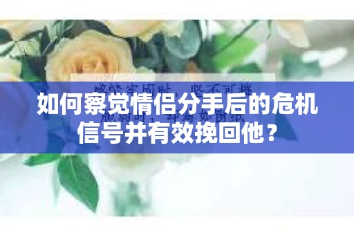 如何察觉情侣分手后的危机信号并有效挽回他？