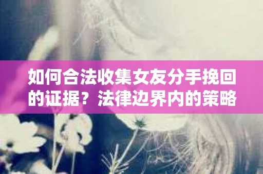 如何合法收集女友分手挽回的证据？法律边界内的策略与技巧