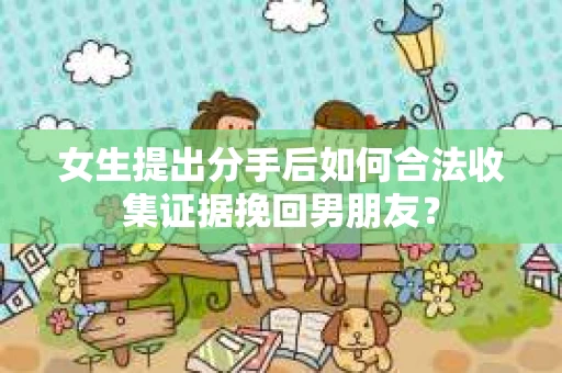 女生提出分手后如何合法收集证据挽回男朋友？