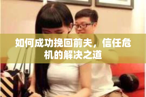 如何成功挽回前夫,信任危机的解决之道 如何成功挽回前夫,信任危机的解决之道