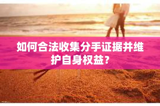 如何合法收集分手证据并维护自身权益? 如何合法收集分手证据并维护自身权益?