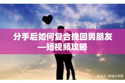 分手后如何复合挽回男朋友—短视频攻略