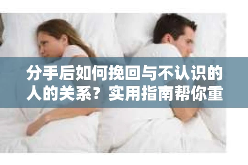 分手后如何挽回与不认识的人的关系?实用指南帮你重拾失去的联结 分手后如何挽回与不认识的人的关系?实用指南帮你重拾失去的联结
