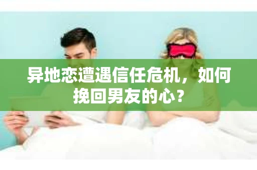 异地恋遭遇信任危机，如何挽回男友的心？
